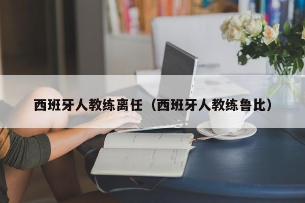 西班牙人教练离任（西班牙人教练鲁比）