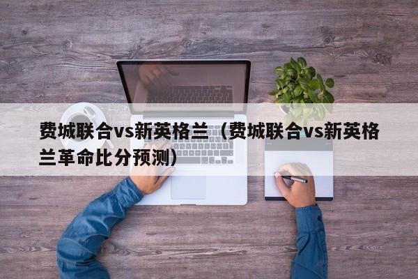 费城联合vs新英格兰（费城联合vs新英格兰革命比分预测）