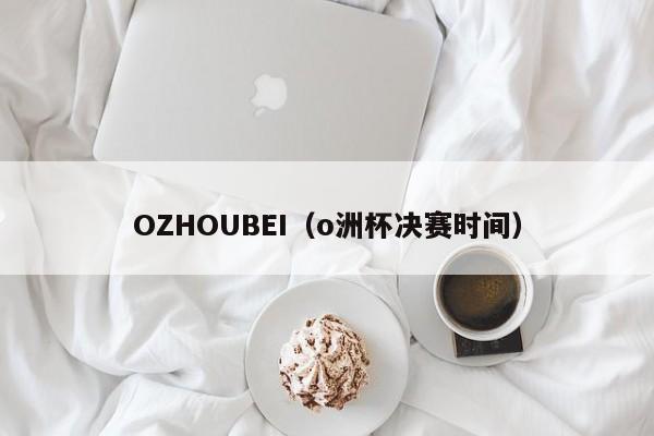 OZHOUBEI（o洲杯决赛时间）