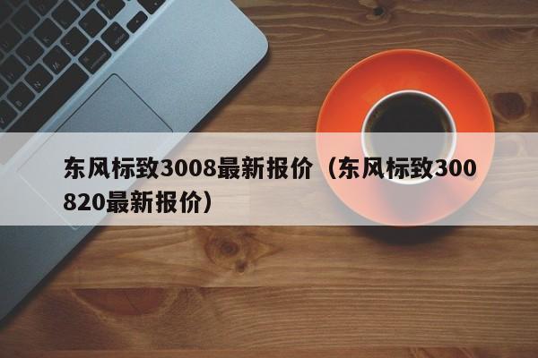 东风标致3008最新报价（东风标致300820最新报价）