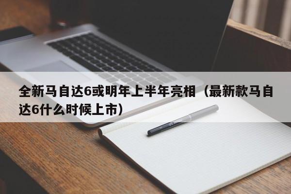 全新马自达6或明年上半年亮相（最新款马自达6什么时候上市）