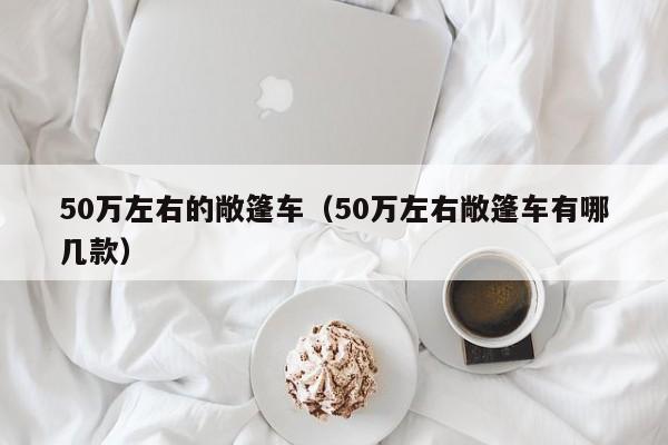 50万左右的敞篷车（50万左右敞篷车有哪几款）