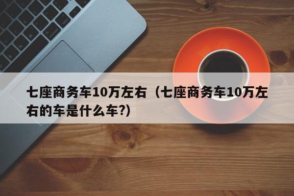 七座商务车10万左右（七座商务车10万左右的车是什么车?）