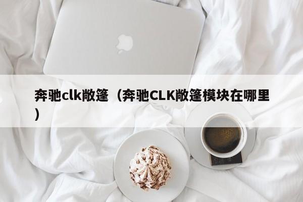 奔驰clk敞篷（奔驰CLK敞篷模块在哪里）