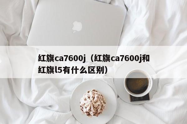 红旗ca7600j（红旗ca7600j和红旗l5有什么区别）