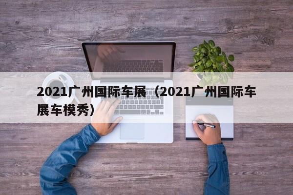 2021广州国际车展（2021广州国际车展车模秀）