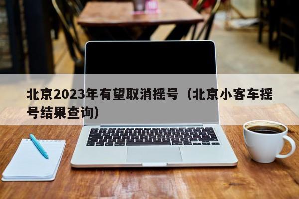 北京2023年有望取消摇号（北京小客车摇号结果查询）