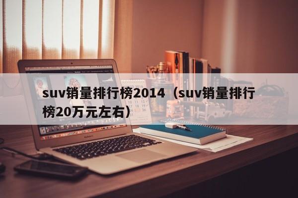 suv销量排行榜2014（suv销量排行榜20万元左右）