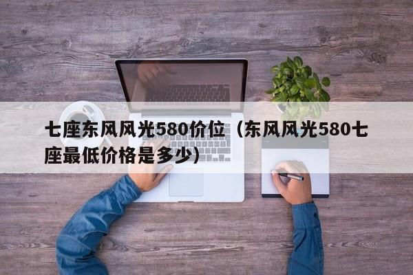 七座东风风光580价位（东风风光580七座最低价格是多少）