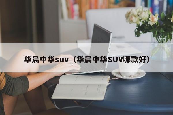 华晨中华suv（华晨中华SUV哪款好）