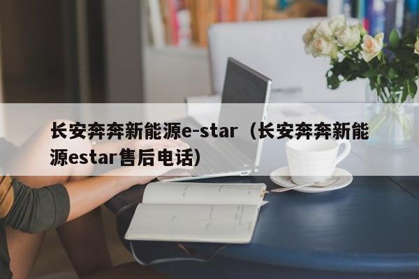 长安奔奔新能源e-star（长安奔奔新能源estar售后电话）