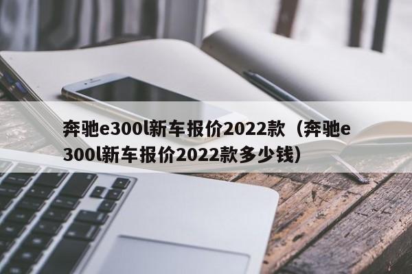 奔驰e300l新车报价2022款（奔驰e300l新车报价2022款多少钱）