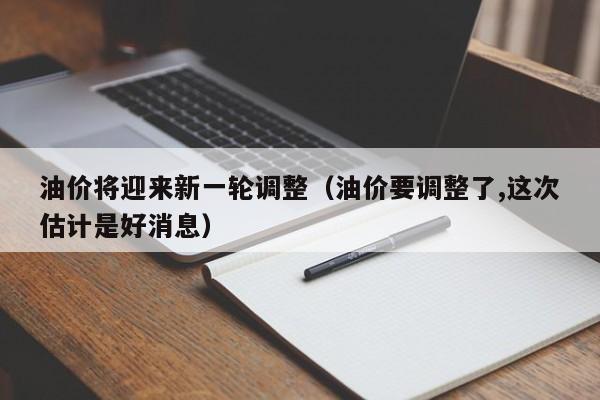 油价将迎来新一轮调整（油价要调整了,这次估计是好消息）