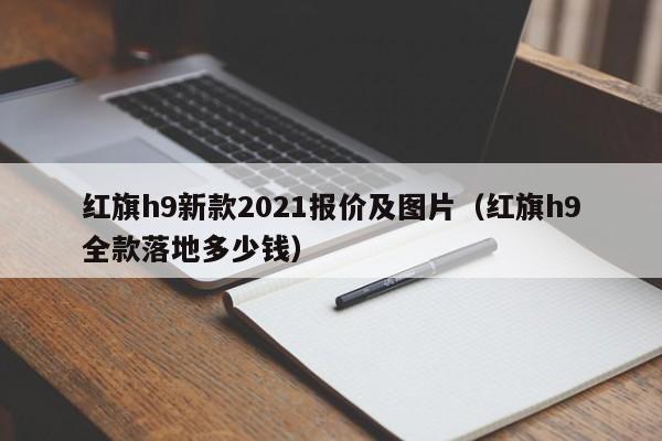 红旗h9新款2021报价及图片（红旗h9全款落地多少钱）