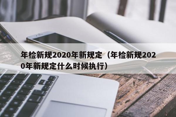 年检新规2020年新规定（年检新规2020年新规定什么时候执行）