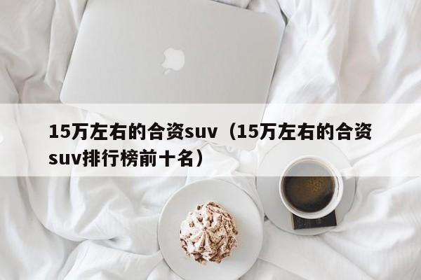 15万左右的合资suv（15万左右的合资suv排行榜前十名）