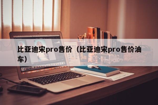 比亚迪宋pro售价（比亚迪宋pro售价油车）