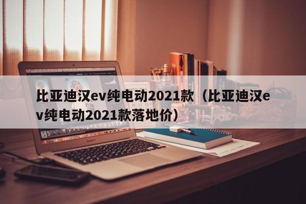 比亚迪汉ev纯电动2021款（比亚迪汉ev纯电动2021款落地价）