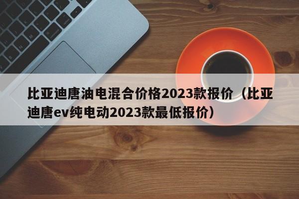 比亚迪唐油电混合价格2023款报价（比亚迪唐ev纯电动2023款最低报价）