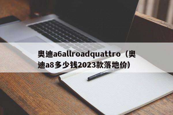 奥迪a6allroadquattro（奥迪a8多少钱2023款落地价）