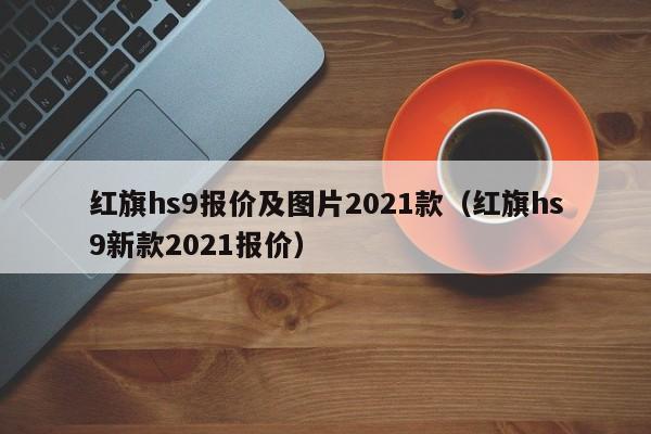 红旗hs9报价及图片2021款（红旗hs9新款2021报价）