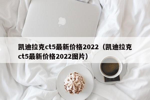 凯迪拉克ct5最新价格2022（凯迪拉克ct5最新价格2022图片）