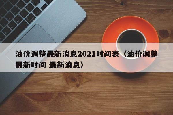 油价调整最新消息2021时间表（油价调整最新时间 最新消息）