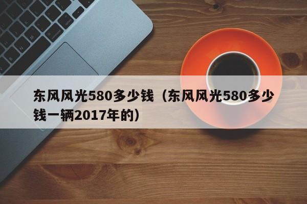 东风风光580多少钱（东风风光580多少钱一辆2017年的）