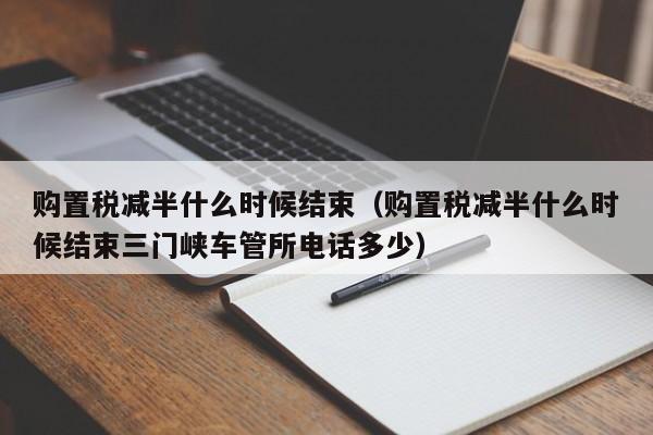 购置税减半什么时候结束（购置税减半什么时候结束三门峡车管所电话多少）