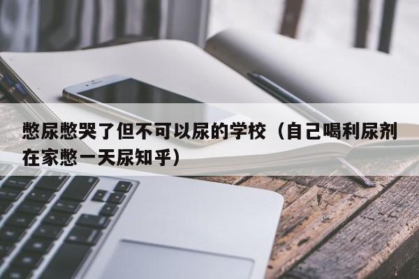 憋尿憋哭了但不可以尿的学校（自己喝利尿剂在家憋一天尿知乎）