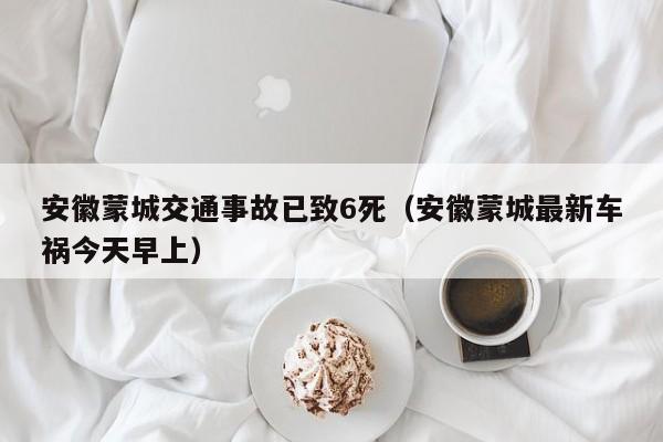 安徽蒙城交通事故已致6死（安徽蒙城最新车祸今天早上）