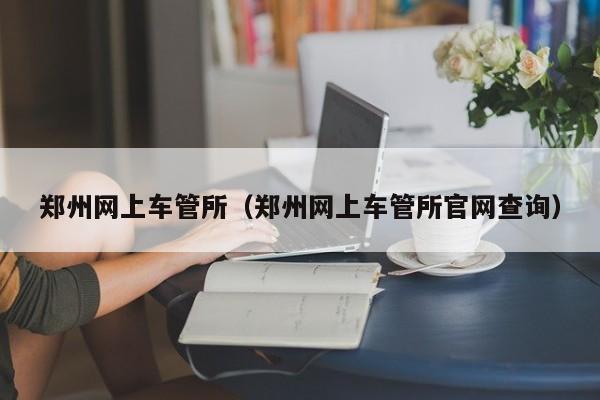 郑州网上车管所（郑州网上车管所官网查询）