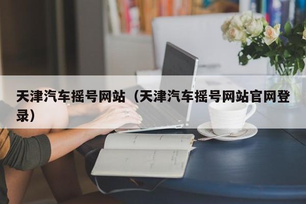 天津汽车摇号网站（天津汽车摇号网站官网登录）