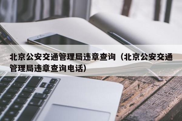 北京公安交通管理局违章查询（北京公安交通管理局违章查询电话）