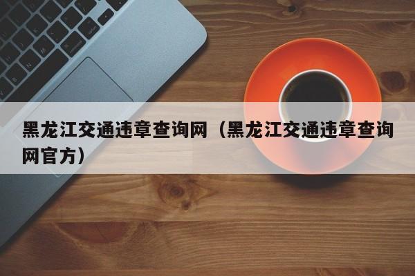 黑龙江交通违章查询网（黑龙江交通违章查询网官方）