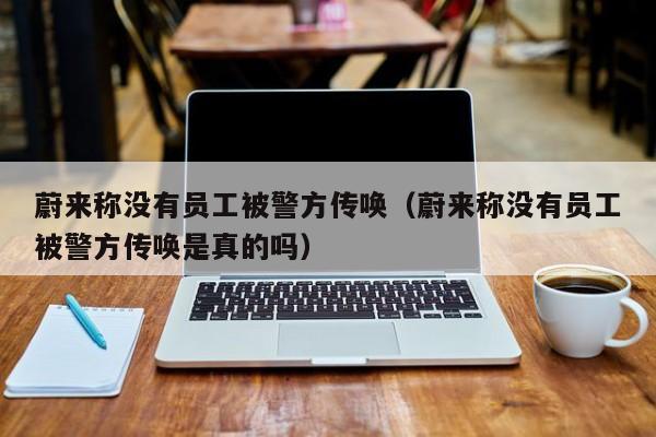 蔚来称没有员工被警方传唤（蔚来称没有员工被警方传唤是真的吗）