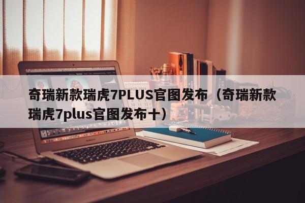 奇瑞新款瑞虎7PLUS官图发布（奇瑞新款瑞虎7plus官图发布十）