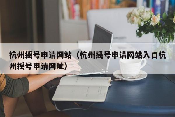 杭州摇号申请网站（杭州摇号申请网站入口杭州摇号申请网址）