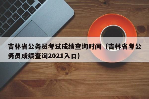 吉林省公务员考试成绩查询时间（吉林省考公务员成绩查询2021入口）