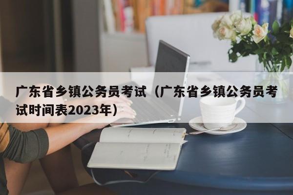 广东省乡镇公务员考试（广东省乡镇公务员考试时间表2023年）