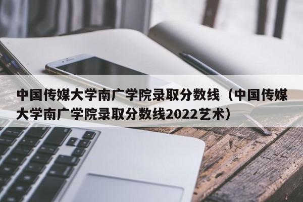 中国传媒大学南广学院录取分数线（中国传媒大学南广学院录取分数线2022艺术）