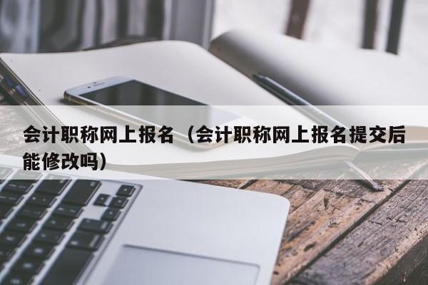 会计职称网上报名（会计职称网上报名提交后能修改吗）