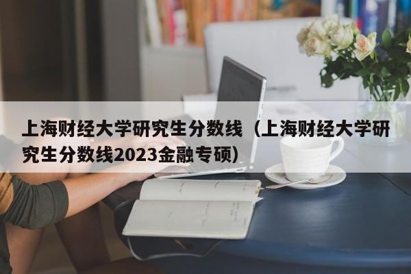 上海财经大学研究生分数线（上海财经大学研究生分数线2023金融专硕）