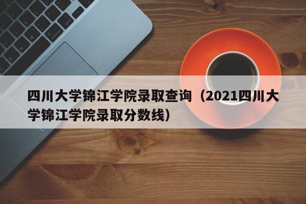 四川大学锦江学院录取查询（2021四川大学锦江学院录取分数线）