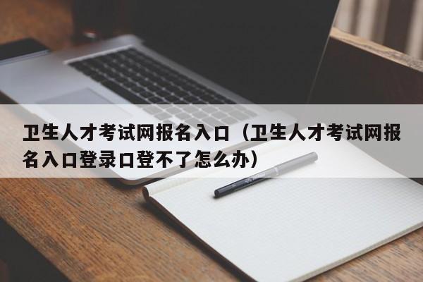 卫生人才考试网报名入口（卫生人才考试网报名入口登录口登不了怎么办）