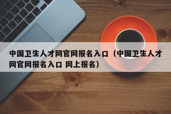 中国卫生人才网官网报名入口（中国卫生人才网官网报名入口 网上报名）