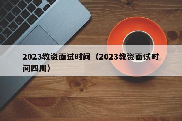 2023教资面试时间（2023教资面试时间四川）