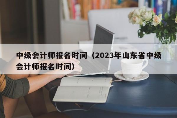 中级会计师报名时间（2023年山东省中级会计师报名时间）