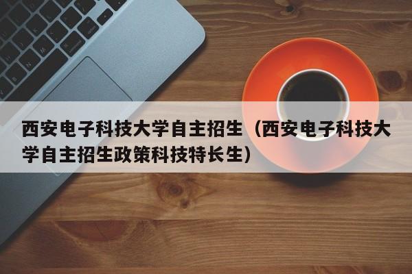 西安电子科技大学自主招生（西安电子科技大学自主招生政策科技特长生）