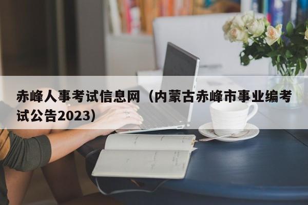 赤峰人事考试信息网（内蒙古赤峰市事业编考试公告2023）